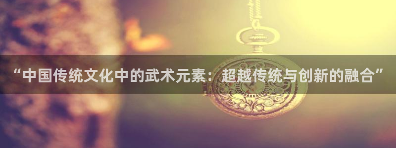 谈球吧体育：“中国传统文化中的武术元素：超越传统与创新的融合”