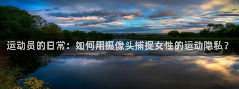 谈球吧体育官网：运动员的日常：如何用摄像头捕捉女性的运动隐私？